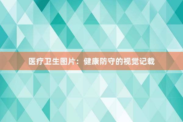 医疗卫生图片：健康防守的视觉记载